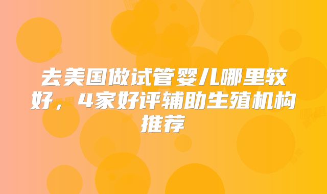 去美国做试管婴儿哪里较好，4家好评辅助生殖机构推荐