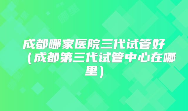 成都哪家医院三代试管好（成都第三代试管中心在哪里）