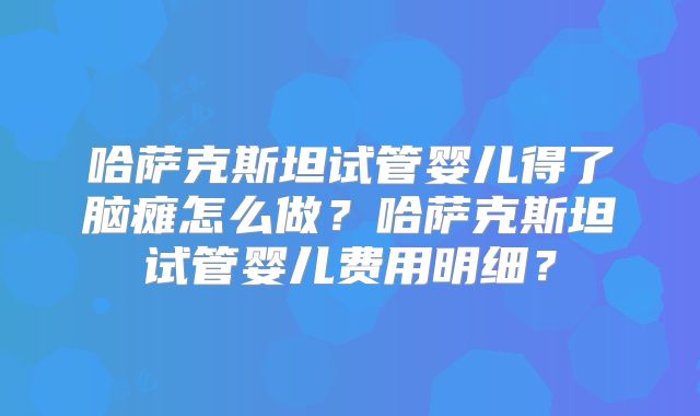 哈萨克斯坦试管婴儿得了脑瘫怎么做？哈萨克斯坦试管婴儿费用明细？