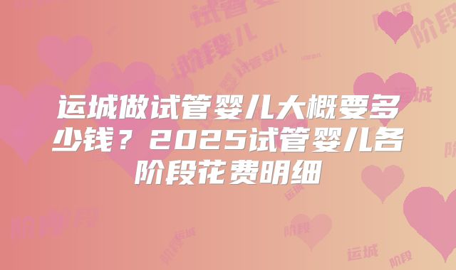 运城做试管婴儿大概要多少钱？2025试管婴儿各阶段花费明细