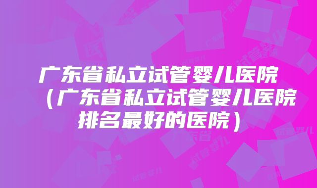 广东省私立试管婴儿医院（广东省私立试管婴儿医院排名最好的医院）