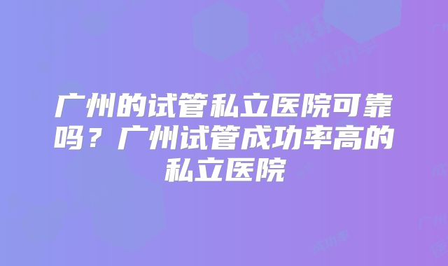 广州的试管私立医院可靠吗？广州试管成功率高的私立医院
