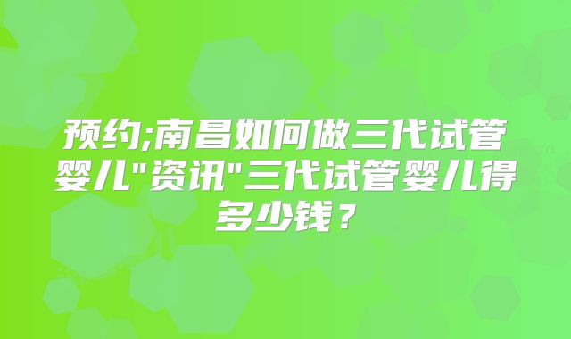 预约;南昌如何做三代试管婴儿"资讯"三代试管婴儿得多少钱？