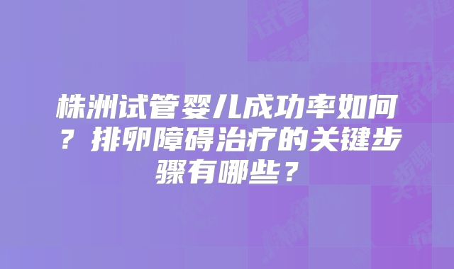 株洲试管婴儿成功率如何？排卵障碍治疗的关键步骤有哪些？