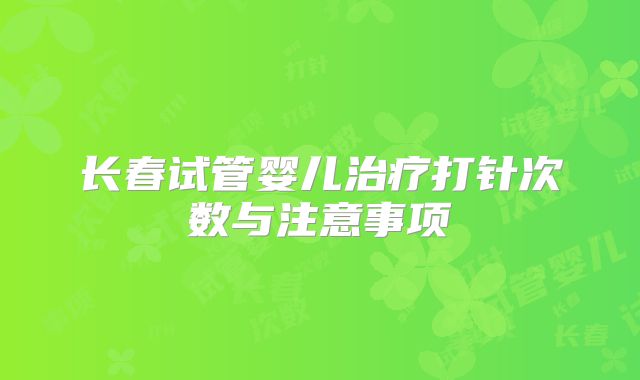长春试管婴儿治疗打针次数与注意事项