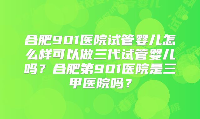 合肥901医院试管婴儿怎么样可以做三代试管婴儿吗?合肥第901医院是三甲医院吗?