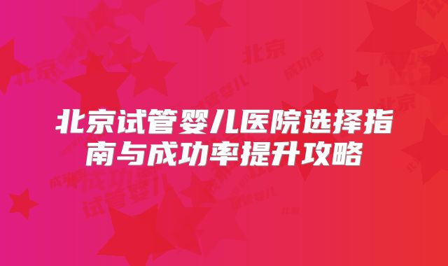 北京试管婴儿医院选择指南与成功率提升攻略