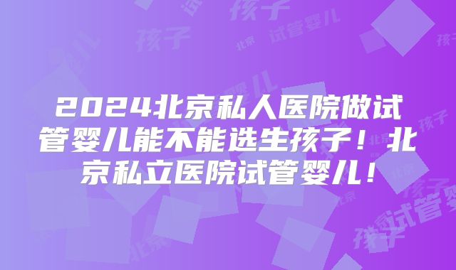 2024北京私人医院做试管婴儿能不能选生孩子！北京私立医院试管婴儿！