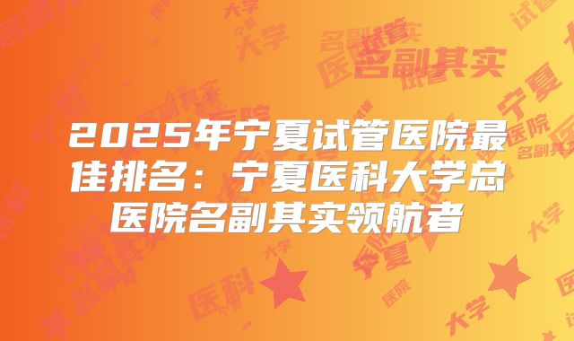 2025年宁夏试管医院最佳排名：宁夏医科大学总医院名副其实领航者