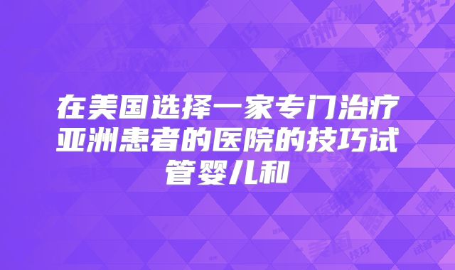 在美国选择一家专门治疗亚洲患者的医院的技巧试管婴儿和
