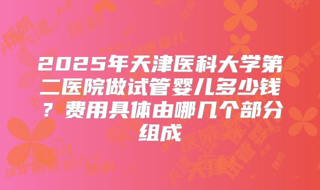 2025年天津医科大学第二医院做试管婴儿多少钱?费用具体由哪几个部分组成