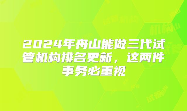 2024年舟山能做三代试管机构排名更新,这两件事务必重视
