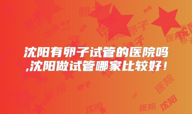 沈阳有卵子试管的医院吗,沈阳做试管哪家比较好!