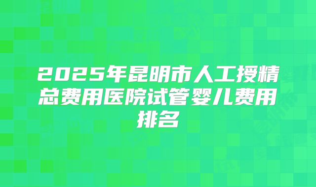 2025年昆明市人工授精总费用医院试管婴儿费用排名