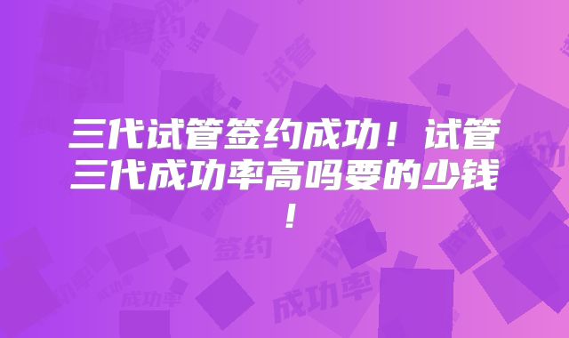 三代试管签约成功！试管三代成功率高吗要的少钱！