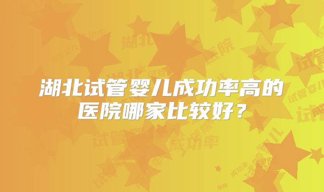 湖北试管婴儿成功率高的医院哪家比较好?