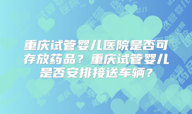 重庆试管婴儿医院是否可存放药品?重庆试管婴儿是否安排接送车辆?