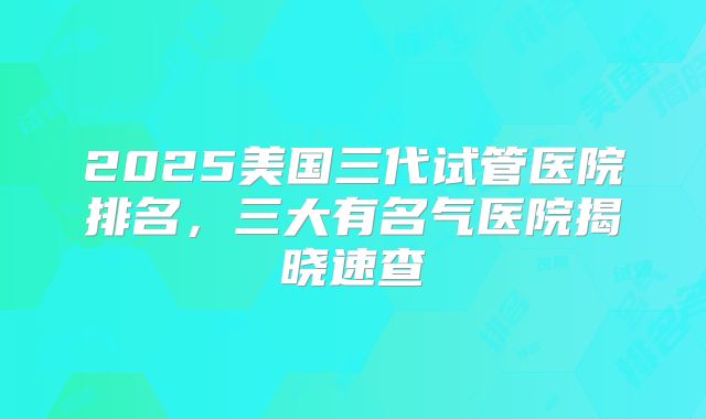 2025美国三代试管医院排名，三大有名气医院揭晓速查