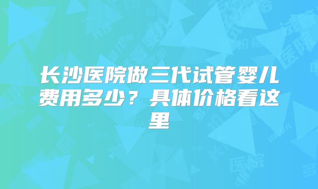 长沙医院做三代试管婴儿费用多少？具体价格看这里