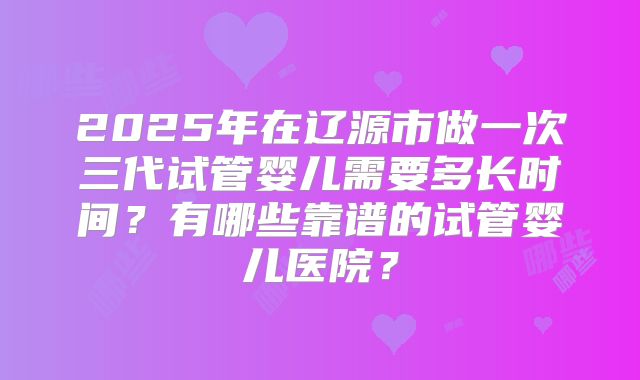 2025年在辽源市做一次三代试管婴儿需要多长时间?有哪些靠谱的试管婴儿医院?