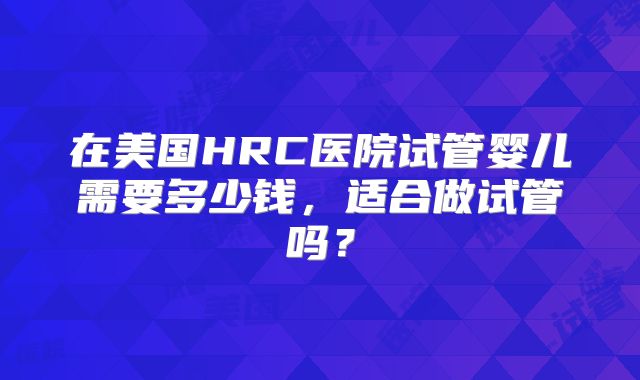在美国HRC医院试管婴儿需要多少钱，适合做试管吗？