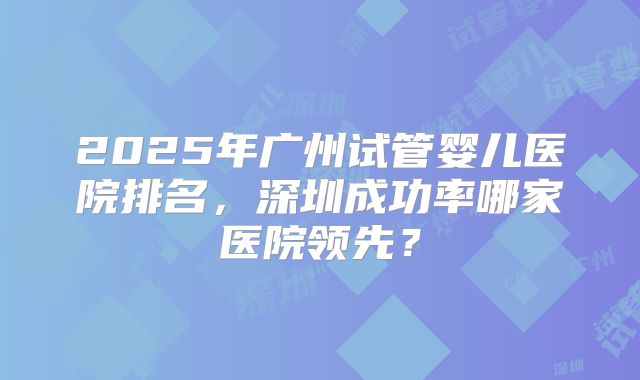 2025年广州试管婴儿医院排名，深圳成功率哪家医院领先？
