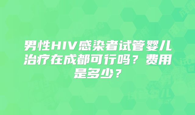 男性HIV感染者试管婴儿治疗在成都可行吗？费用是多少？