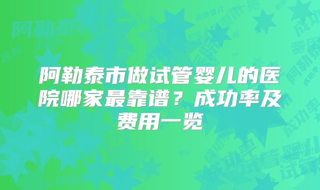 阿勒泰市做试管婴儿的医院哪家最靠谱?成功率及费用一览