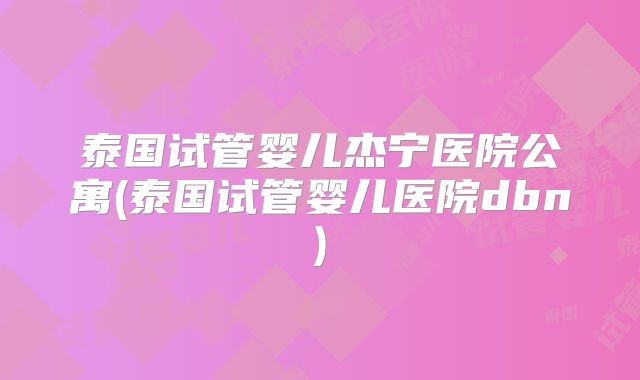 泰国试管婴儿杰宁医院公寓(泰国试管婴儿医院dbn)