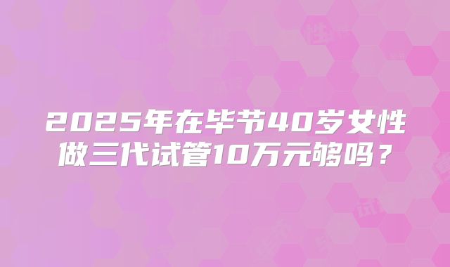 2025年在毕节40岁女性做三代试管10万元够吗？