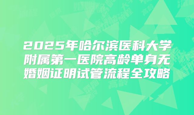 2025年哈尔滨医科大学附属第一医院高龄单身无婚姻证明试管流程全攻略