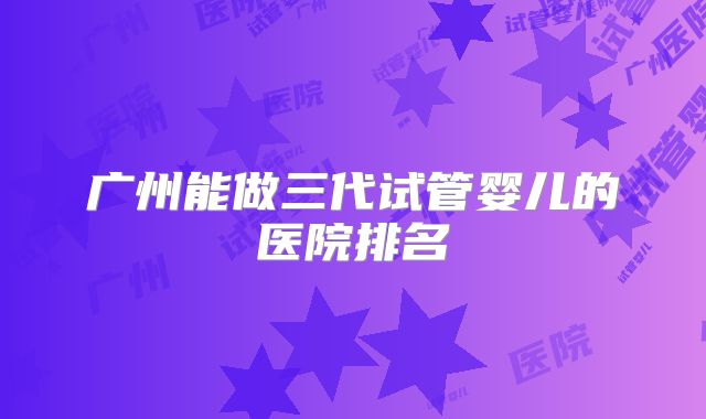 广州能做三代试管婴儿的医院排名