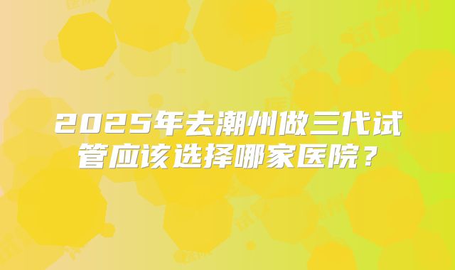 2025年去潮州做三代试管应该选择哪家医院?