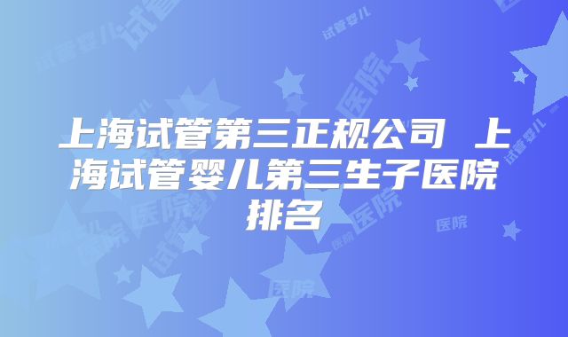 上海试管第三正规公司 上海试管婴儿第三生子医院排名