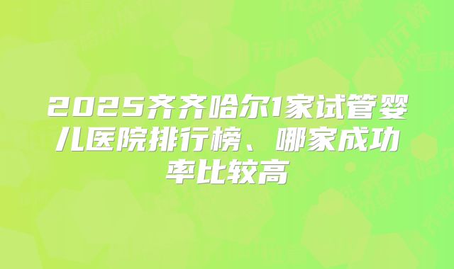 2025齐齐哈尔1家试管婴儿医院排行榜、哪家成功率比较高
