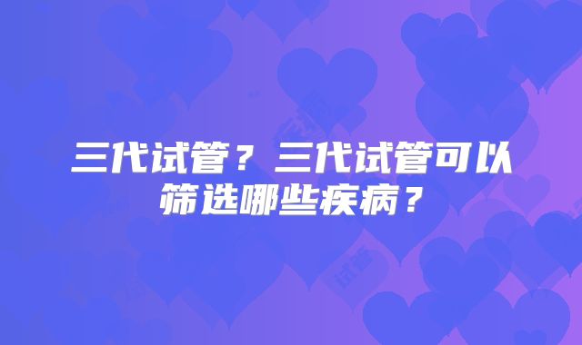 三代试管？三代试管可以筛选哪些疾病？