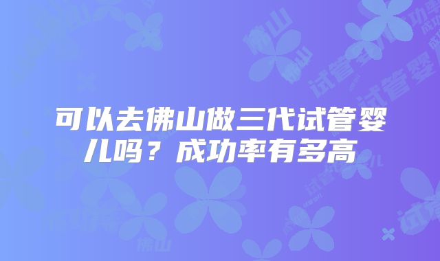 可以去佛山做三代试管婴儿吗?成功率有多高