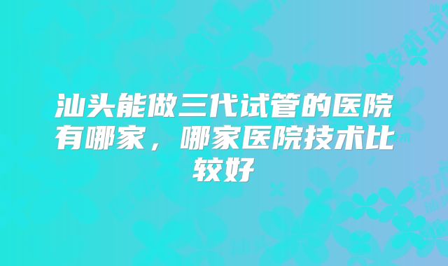 汕头能做三代试管的医院有哪家，哪家医院技术比较好