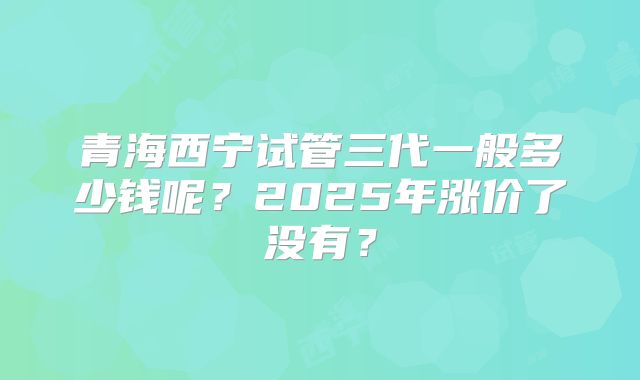 青海西宁试管三代一般多少钱呢？2025年涨价了没有？