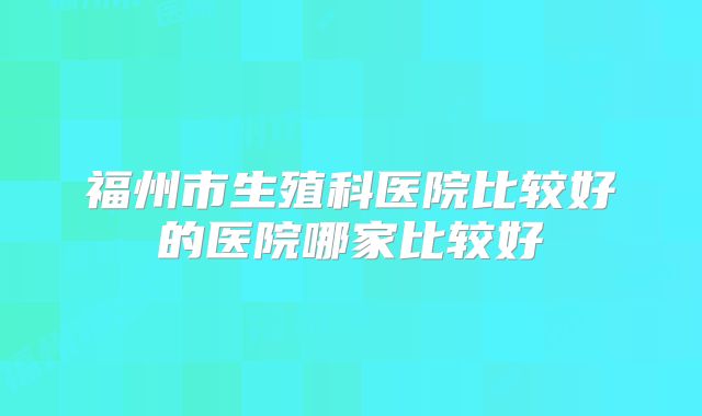 福州市生殖科医院比较好的医院哪家比较好