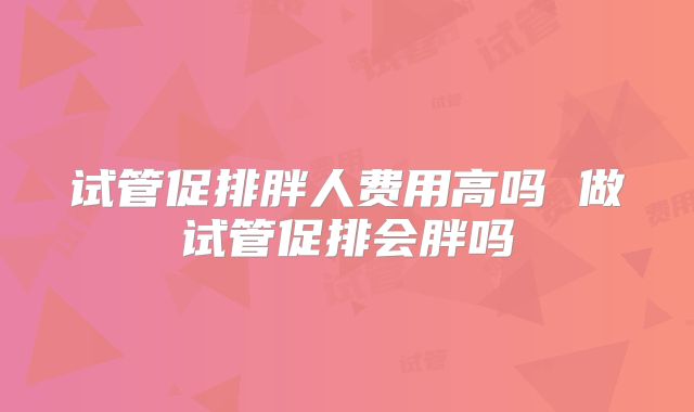 试管促排胖人费用高吗 做试管促排会胖吗