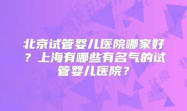 北京试管婴儿医院哪家好?上海有哪些有名气的试管婴儿医院?