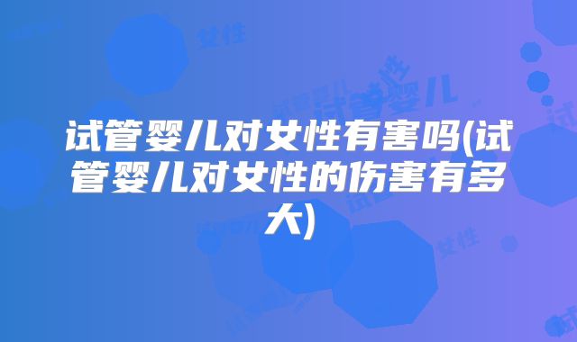 试管婴儿对女性有害吗(试管婴儿对女性的伤害有多大)