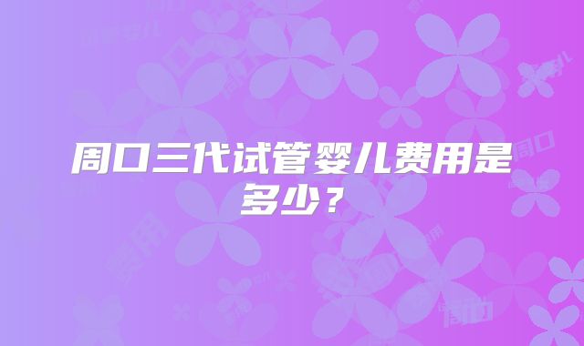 周口三代试管婴儿费用是多少？
