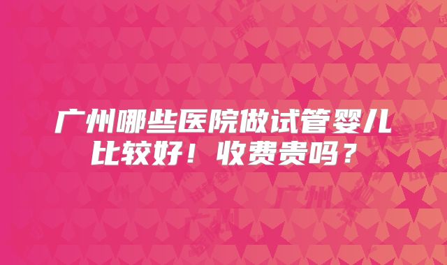 广州哪些医院做试管婴儿比较好！收费贵吗？