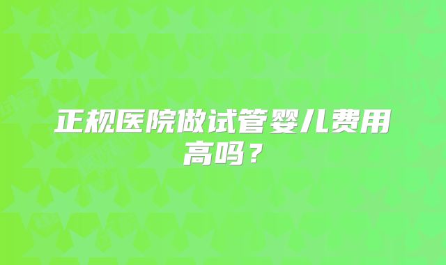 正规医院做试管婴儿费用高吗？