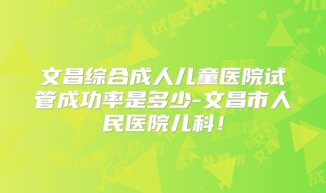 文昌综合成人儿童医院试管成功率是多少-文昌市人民医院儿科！