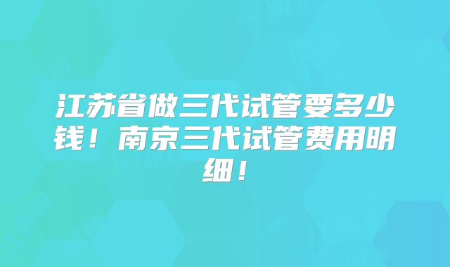 江苏省做三代试管要多少钱！南京三代试管费用明细！