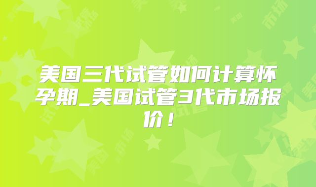 美国三代试管如何计算怀孕期_美国试管3代市场报价!