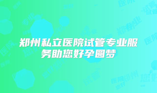 郑州私立医院试管专业服务助您好孕圆梦